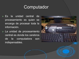 Computador
 Es la unidad central de
procesamiento es quien se
encarga de procesar toda la
información.
 La unidad de procesamiento
central es donde los cerebros
de la computadora son
indispensables.
 