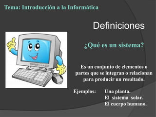 Definiciones
¿Qué es un sistema?
Es un conjunto de elementos o
partes que se integran o relacionan
para producir un resultado.
Ejemplos: Una planta.
El sistema solar.
El cuerpo humano.
Tema: Introducción a la Informática
 