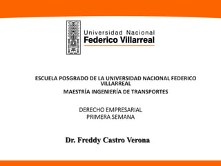 DERECHO EMPRESARIAL
PRIMERA SEMANA
ESCUELA POSGRADO DE LA UNIVERSIDAD NACIONAL FEDERICO
VILLARREAL
MAESTRÍA INGENIERÍA DE TRANSPORTES
Dr. Freddy Castro Verona
 
