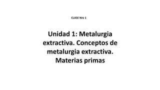 Unidad 1: Metalurgia
extractiva. Conceptos de
metalurgia extractiva.
Materias primas
CLASE Nro 1
 