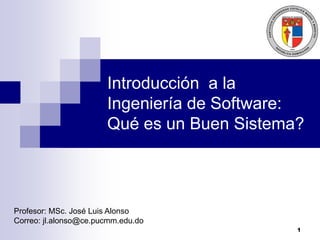 1
Introducción a la
Ingeniería de Software:
Qué es un Buen Sistema?
Profesor: MSc. José Luis Alonso
Correo: jl.alonso@ce.pucmm.edu.do
 