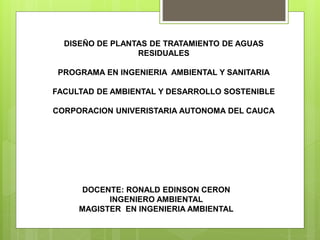 DISEÑO DE PLANTAS DE TRATAMIENTO DE AGUAS
RESIDUALES
PROGRAMA EN INGENIERIA AMBIENTAL Y SANITARIA
FACULTAD DE AMBIENTAL Y DESARROLLO SOSTENIBLE
CORPORACION UNIVERISTARIA AUTONOMA DEL CAUCA
DOCENTE: RONALD EDINSON CERON
INGENIERO AMBIENTAL
MAGISTER EN INGENIERIA AMBIENTAL
 