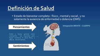 • Estado de bienestar completo : físico , mental y social , y no
solamente la ausencia de enfermedad o dolencia (OMS)
Integración MENTE – CUERPO
Pensamientos
Sentimientos
Estilo o forma general como
maneamos son requisitos para
lograr mantener la salud física, a
ellos lo denominamos:
 