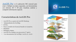 ArcGIS Pro es la aplicación SIG esencial para
crear y trabajar con datos espaciales, con herramientas
con entrones 2D Y 3D para visualizar, analizar y
compartir información espacial.
Características deArcGIS Pro
• ArcGIS Pro es parte deArcGIS Desktop.
• Independiente deArcMap.
• 64 bits.
• Nuevo modelo de licencia basado en usuarios.
• Multihilo
• Múltiples mapas.
• ArcGIS Pro trabaja con proyectos (*.aprx).
• Los documentos deArcMap (archivos .mxd)
 