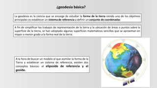 ¿geodesia básica?
La geodesia es la ciencia que se encarga de estudiar la forma de la tierra siendo uno de los objetivos
principales es establecer un sistema de referencia y definir un conjunto de coordenadas
A fin de simplificar los trabajos de representación de la tierra y la ubicación de áreas o puntos sobre la
superficie de la tierra, se han adoptado algunas superficies matemáticas sencillas que se aproximan en
mayor o menor grado a la forma real de la tierra.
A la hora de buscar un modelo al que asimilar la forma de la
Tierra y establecer un sistema de referencia, existen dos
conceptos básicos: el elipsoide de referencia y el
geoide.
 