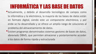 INFORMÁTICA Y LAS BASE DE DATOS
•Actualmente, y debido al desarrollo tecnológico de campos como
la informática y la electrónica, la mayoría de las bases de datos están
en formato digital, siendo este un componente electrónico, y por
ende se ha desarrollado y se ofrece un amplio rango de soluciones al
problema del almacenamiento de datos.
•Existen programas denominados sistemas gestores de bases de datos,
abreviado DBMS, que permiten almacenar y posteriormente acceder
a los datos de forma rápida y estructurada
 