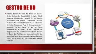 GESTOR DE BD
• Sistema Gestor De Base De Datos. Un Sistema
Gestor De Base De Datos (SGBD, En Inglés DBMS:
Database Management System) Es Un Sistema
De Software Que Permite La Definición De Bases
De Datos; Así Como La Elección De Las Estructuras
De Datos Necesarios Para El Almacenamiento Y
Búsqueda De Los Datos, Ya Sea De Forma
Interactiva O A Través De Un Lenguaje De
Programación. Un SGBD Relacional Es Un Modelo
De Datos Que Facilita A Los Usuarios Describir Los
Datos Que Serán Almacenados En La Base De Datos
Junto Con Un Grupo De Operaciones Para Manejar
Los Datos.
 