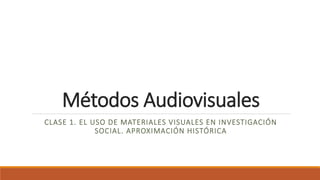 Métodos Audiovisuales
CLASE 1. EL USO DE MATERIALES VISUALES EN INVESTIGACIÓN
SOCIAL. APROXIMACIÓN HISTÓRICA
 