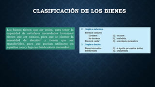 CLASIFICACIÓN DE LOS BIENES
Los bienes tienen que ser útiles, para tener la
capacidad de satisfacer necesidades humanas;
tienen que ser escasos, para que se plantee la
necesidad de elección; y tienen que ser
transferibles, para que puedan utilizarse en
aquellos usos y lugares donde exista necesidad.
 