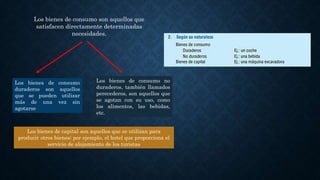 Los bienes de consumo son aquellos que
satisfacen directamente determinadas
necesidades.
Los bienes de consumo no
duraderos, también llamados
perecederos, son aquellos que
se agotan con su uso, como
los alimentos, las bebidas,
etc.
Los bienes de capital son aquellos que se utilizan para
producir otros bienes; por ejemplo, el hotel que proporciona el
servicio de alojamiento de los turistas
Los bienes de consumo
duraderos son aquellos
que se pueden utilizar
más de una vez sin
agotarse
 