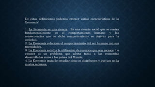 De estas definiciones podemos extraer varias características de la
Economía:
1. La Economía es una ciencia. Es una ciencia social que se centra
fundamentalmente en el comportamiento humano y las
consecuencias que de dicho comportamiento se derivan para la
sociedad.
2. La Economía relaciona el comportamiento del ser humano con sus
necesidades.
3. La Economía estudia la utilización de recursos que son escasos. La
escasez es un problema que afecta tanto a las economías
desarrolladas como a los países del Mundo.
4. La Economía trata de estudiar cómo se distribuyen y qué uso se da
a estos recursos.
 