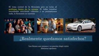 El tema central de la Economía gira en torno al
problema básico de la escasez. Si todas nuestras
necesidades estuvieran cubiertas y no precisáramos
nada, la Economía no existiría
¿Realmente quedamos satisfechos?
Los bienes son escasos y es preciso elegir entre
distintas opciones
 