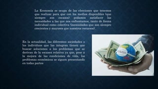 La Economía se ocupa de las elecciones que tenemos
que realizar para que con los medios disponibles (que
siempre son escasos) podamos satisfacer las
necesidades a las que nos enfrentamos, tanto de forma
individual como colectiva (necesidades que son siempre
crecientes y mayores que nuestros recursos).
En la actualidad, las diferentes sociedades o
los individuos que las integran tienen que
buscar soluciones a los problemas que se
derivan de la escasez relativa ya que, pese a
la mejora de las condiciones de vida, los
problemas económicos se siguen presentando
en todas partes
 