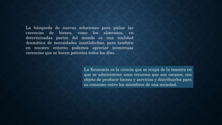 La búsqueda de nuevas soluciones para paliar las
carencias de bienes, como los alimentos, en
determinadas partes del mundo es una realidad
dramática de necesidades insatisfechas, pero también
en nuestro entorno podemos apreciar numerosas
carencias que se hacen patentes todos los días.
La Economía es la ciencia que se ocupa de la manera en
que se administran unos recursos que son escasos, con
objeto de producir bienes y servicios y distribuirlos para
su consumo entre los miembros de una sociedad.
 