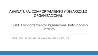ASIGNATURA: COMPORTAMIENTO Y DESARROLLO
ORGANIZACIONAL
MGS, PSO. ALEXIS GIOVANNY RAMÍREZ ENRÍQUEZ
TEMA: Comportamiento Organizacional Definiciones y
Niveles
 