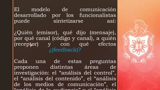z
El modelo de comunicación
desarrollado por los funcionalistas
puede sintetizarse así:
¿Quién (emisor), qué dijo (mensaje),
por qué canal (código y canal), a quién
(receptor) y con qué efectos
¿(feedback)?
Cada una de estas preguntas
proponen distintas áreas de
investigación: el “análisis del control”,
el “análisis del contenido”, el “análisis
de los medios de comunicación”, el
 