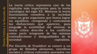 z
La teoría crítica representa uno de los
capítulos más importantes para la teoría
sociológica del siglo XX. Mientras la teoría
funcionalista considera a la sociedad
como un gran organismo que busca lograr
un equilibrio, corrigiendo y controlando
las disfunciones que aparecen, para
asegurar la estabilidad del sistema; la
teoría crítica describe a los conflictos
como parte integrante de las mismas
contradicciones y desigualdades de la
sociedad capitalista.
Por Escuela de Frankfurt se conoce a un
grupo de filósofos alemanes, científicos
sociales y críticos culturales asociados con
Teoría
Crítica
y
la
Escuela
de
Frankfurt
 