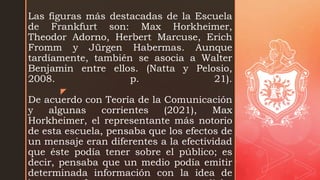 z
Las figuras más destacadas de la Escuela
de Frankfurt son: Max Horkheimer,
Theodor Adorno, Herbert Marcuse, Erich
Fromm y Jürgen Habermas. Aunque
tardíamente, también se asocia a Walter
Benjamin entre ellos. (Natta y Pelosio,
2008. p. 21).
De acuerdo con Teoría de la Comunicación
y algunas corrientes (2021), Max
Horkheimer, el representante más notorio
de esta escuela, pensaba que los efectos de
un mensaje eran diferentes a la efectividad
que éste podía tener sobre el público; es
decir, pensaba que un medio podía emitir
determinada información con la idea de
 