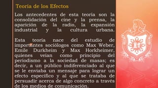 z
Los antecedentes de esta teoría son la
consolidación del cine y la prensa, la
aparición de la radio, la expansión
industrial y la cultura urbana.
Esta teoría nace del estudio de
importantes sociólogos como Max Weber,
Emile Durkheim y Max Horkheimer,
quienes veían como principio del
periodismo a la sociedad de masas; es
decir, a un público indiferenciado al que
se le enviaba un mensaje para lograr un
efecto específico y al que se trataba de
persuadir acerca de algo concreto a través
de los medios de comunicación.
Teoría de los Efectos
 