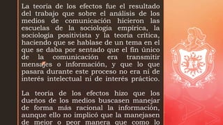 z
La teoría de los efectos fue el resultado
del trabajo que sobre el análisis de los
medios de comunicación hicieron las
escuelas de la sociología empírica, la
sociología positivista y la teoría crítica,
haciendo que se hablase de un tema en el
que se daba por sentado que el fin único
de la comunicación era transmitir
mensajes o información, y que lo que
pasara durante este proceso no era ni de
interés intelectual ni de interés práctico.
La teoría de los efectos hizo que los
dueños de los medios buscasen manejar
de forma más racional la información,
aunque ello no implicó que la manejasen
de mejor o peor manera que como lo
 