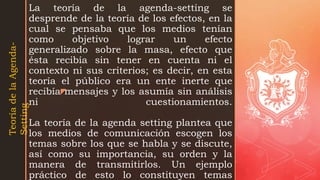 z
La teoría de la agenda-setting se
desprende de la teoría de los efectos, en la
cual se pensaba que los medios tenían
como objetivo lograr un efecto
generalizado sobre la masa, efecto que
ésta recibía sin tener en cuenta ni el
contexto ni sus criterios; es decir, en esta
teoría el público era un ente inerte que
recibía mensajes y los asumía sin análisis
ni cuestionamientos.
La teoría de la agenda setting plantea que
los medios de comunicación escogen los
temas sobre los que se habla y se discute,
así como su importancia, su orden y la
manera de transmitirlos. Un ejemplo
práctico de esto lo constituyen temas
Teoría
de
la
Agenda-
Setting
 