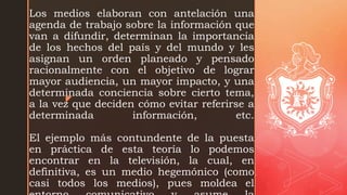 z
Los medios elaboran con antelación una
agenda de trabajo sobre la información que
van a difundir, determinan la importancia
de los hechos del país y del mundo y les
asignan un orden planeado y pensado
racionalmente con el objetivo de lograr
mayor audiencia, un mayor impacto, y una
determinada conciencia sobre cierto tema,
a la vez que deciden cómo evitar referirse a
determinada información, etc.
El ejemplo más contundente de la puesta
en práctica de esta teoría lo podemos
encontrar en la televisión, la cual, en
definitiva, es un medio hegemónico (como
casi todos los medios), pues moldea el
 