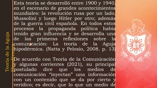 z
Esta teoría se desarrolló entre 1900 y 1940,
en el escenario de grandes acontecimientos
mundiales: la revolución rusa por un lado,
Mussolini y luego Hitler por otro; además
de la guerra civil española. En todos estos
procesos la propaganda política había
tenido gran influencia y se desarrolla una
de las primeras reflexiones sobre la
comunicación: La teoría de la Aguja
hipodérmica. (Natta y Pelosio, 2008. p. 13)
De acuerdo con Teoría de la Comunicación
y algunas corrientes (2021), su principal
postulado dice que los medios de
comunicación “inyectan” una información
con un contenido que se da por cierto y
verídico; es decir, que lo que un medio de
Teoría
de
la
Aguja
Hipodérmica
 