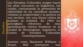 z
Los Estudios Culturales surgen hacia
los años cincuenta en Inglaterra, los
cuales, contrariando la pretensión de
objetividad de los científicos sociales,
resaltan la subjetividad y la política en
sus escritos, son una forma crítica de
analizar la realidad. En 1964 los
principales referentes de esta
aproximación teórica fundaron en la
ciudad de Birmingham, Inglaterra, el
Centro de Estudios Culturales
Contemporáneos.
Autores como Raymond Williams o
Stuart Hall orientaron sus
Estudios
Culturales
 