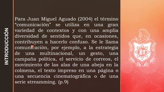z
Para Juan Miguel Aguado (2004) el término
“comunicación” se utiliza en una gran
variedad de contextos y con una amplia
diversidad de sentidos que, en ocasiones,
contribuyen a hacerlo confuso. Se le llama
comunicación, por ejemplo, a la estrategia
de una multinacional, un gesto, una
campaña política, el servicio de correos, el
movimiento de las alas de una abeja en la
colmena, el texto impreso en una página o
una secuencia cinematográfica o de una
serie streamming. (p.9)
INTRODUCCIÓN
 