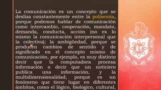 z
La comunicación es un concepto que se
desliza constantemente entre la polisemia,
porque podemos hablar de comunicación
como intercambio, cooperación, mandato,
demanda, conducta, acción (no es lo
mismo la comunicación interpersonal que
la colectiva); la ambigüedad, porque se
producen cambios de sentido y de
significado en el concepto mismo de
comunicación, por ejemplo, es muy distinto
decir que la computadora procesa
información o decir que un noticiero
publica una información, y la
multidimensionalidad, porque es un
fenómeno que tiene lugar en diferentes
ámbitos, como el lógico, biológico, cultural,
 