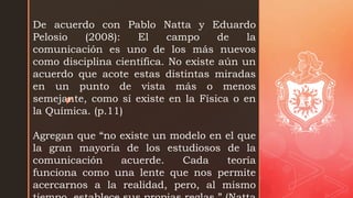 z
De acuerdo con Pablo Natta y Eduardo
Pelosio (2008): El campo de la
comunicación es uno de los más nuevos
como disciplina científica. No existe aún un
acuerdo que acote estas distintas miradas
en un punto de vista más o menos
semejante, como sí existe en la Física o en
la Química. (p.11)
Agregan que “no existe un modelo en el que
la gran mayoría de los estudiosos de la
comunicación acuerde. Cada teoría
funciona como una lente que nos permite
acercarnos a la realidad, pero, al mismo
 