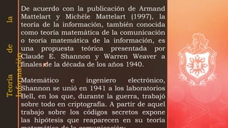 z
De acuerdo con la publicación de Armand
Mattelart y Michèle Mattelart (1997), la
teoría de la información, también conocida
como teoría matemática de la comunicación
o teoría matemática de la información, es
una propuesta teórica presentada por
Claude E. Shannon y Warren Weaver a
finales de la década de los años 1940.
Matemático e ingeniero electrónico,
Shannon se unió en 1941 a los laboratorios
Bell, en los que, durante la guerra, trabajó
sobre todo en criptografía. A partir de aquel
trabajo sobre los códigos secretos expone
las hipótesis que reaparecen en su teoría
Teoría
de
la
Información
 