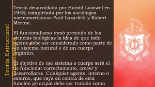 z
Teoría desarrollada por Harold Lasswel en
1948, completada por los sociólogos
norteamericanos Paul Lazarfeld y Robert
Merton.
El funcionalismo tomó prestado de las
ciencias biológicas la idea de que todo
agente debe ser considerado como parte de
un sistema natural o de un cuerpo
orgánico.
El objetivo de ese sistema o cuerpo será el
de funcionar correctamente, crecer y
desarrollarse. Cualquier agente, interno o
externo, que vaya en contra de esta
función principal debe ser tratado como
Teoría
Estructural
Funcionalista
 