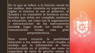 z
En lo que se refiere a la función social de
los medios, ésta consistía en supervisar y
vigilar el entorno (o sea al gobierno, al
Estado) y en transmitir la herencia social,
función que debía ser cumplida mediante
la educación, así como con la organización
y estructuración de los instrumentos
sociales, lugar donde los medios de
comunicación tenían una gran
preponderancia.
Esta teoría enunció la posibilidad
inherente a los medios de crear rituales a
medida que la información se fuera
introduciendo en el público, así como la
capacidad de éstos de generar temas de
 