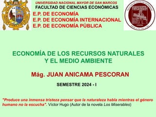 UNIVERSIDAD NACIONAL MAYOR DE SAN MARCOS
FACULTAD DE CIENCIAS ECONÓMICAS
E.P. DE ECONOMÍA
E.P. DE ECONOMÍA INTERNACIONAL
E.P. DE ECONOMÍA PÚBLICA
ECONOMÍA DE LOS RECURSOS NATURALES
Y EL MEDIO AMBIENTE
Mág. JUAN ANICAMA PESCORAN
SEMESTRE 2024 - I
"Produce una inmensa tristeza pensar que la naturaleza habla mientras el género
humano no la escucha". Víctor Hugo (Autor de la novela Los Miserables)
 