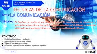www.senati.edu.pe
202410-PGDT-236-TCT-
NRC_25308
CONTENIDO:
 Definición/elementos / factores.
 Comunicación verbal y no verbal.
 Barreras de la comunicación.
 Estilos de comunicación: asertiva, agresiva y pasiva
 