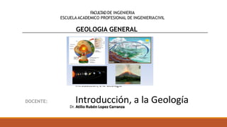 FACULTADDE INGENIERIA
ESCUELA ACADEMICO PROFESIONAL DE INGENIERIACIVIL
GEOLOGIA GENERAL
Dr. Atilio Rubén Lopez Carranza
Introducción, a la Geología
Introducción, a la Geología
 