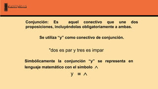 Conjunción: Es aquel conectivo que une dos
proposiciones, incluyéndolas obligatoriamente a ambas.
Se utiliza “y” como conectivo de conjunción.
"dos es par y tres es impar
Simbólicamente la conjunción “y” se representa en
lenguaje matemático con el símbolo 
y  
 