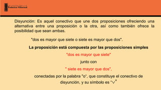 Disyunción: Es aquel conectivo que une dos proposiciones ofreciendo una
alternativa entre una proposición o la otra, así como también ofrece la
posibilidad que sean ambas.
"dos es mayor que siete o siete es mayor que dos".
La proposición está compuesta por las proposiciones simples
"dos es mayor que siete"
junto con
" siete es mayor que dos",
conectadas por la palabra "o“, que constituye el conectivo de
disyunción, y su símbolo es “”
 