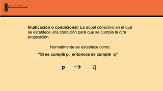 Implicación o condicional: Es aquél conectivo en el que
se establece una condición para que se cumpla la otra
proposición.
Normalmente se establece como:
“Si se cumple p, entonces se cumple q”
p  q
 