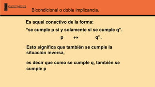 Bicondicional o doble implicancia.
Es aquel conectivo de la forma:
“se cumple p si y solamente si se cumple q”.
Esto significa que también se cumple la
situación inversa,
es decir que como se cumple q, también se
cumple p
p  q”.
 