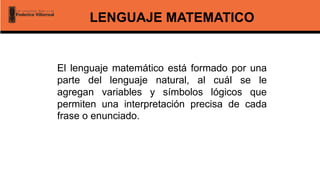LENGUAJE MATEMATICO
El lenguaje matemático está formado por una
parte del lenguaje natural, al cuál se le
agregan variables y símbolos lógicos que
permiten una interpretación precisa de cada
frase o enunciado.
 
