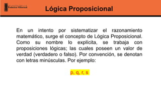 Lógica Proposicional
En un intento por sistematizar el razonamiento
matemático, surge el concepto de Lógica Proposicional.
Como su nombre lo explícita, se trabaja con
proposiciones lógicas; las cuales poseen un valor de
verdad (verdadero o falso). Por convención, se denotan
con letras minúsculas. Por ejemplo:
p, q, r, s
 