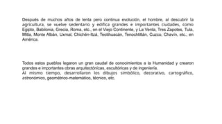 Después de muchos años de lenta pero continua evolución, el hombre, al descubrir la
agricultura, se vuelve sedentario y edifica grandes e importantes ciudades, como
Egipto, Babilonia, Grecia, Roma, etc., en el Viejo Continente, y La Venta, Tres Zapotes, Tula,
Mitla, Monte Albán, Uxmal, Chichén-Itzá, Teotihuacán, Tenochtitlán, Cuzco, Chavín, etc., en
América.
Todos estos pueblos legaron un gran caudal de conocimientos a la Humanidad y crearon
grandes e importantes obras arquitectónicas, escultóricas y de ingeniería.
Al mismo tiempo, desarrollaron los dibujos simbólico, decorativo, cartográfico,
astronómico, geométrico-matemático, técnico, etc.
 