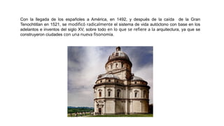 Con la llegada de los españoles a América, en 1492, y después de la caída de la Gran
Tenochtitlan en 1521, se modificó radicalmente el sistema de vida autóctono con base en los
adelantos e inventos del siglo XV, sobre todo en lo que se refiere a la arquitectura, ya que se
construyeron ciudades con una nueva fisonomía.
 