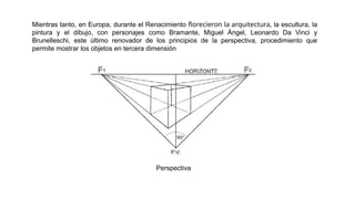 Mientras tanto, en Europa, durante el Renacimiento florecieron la arquitectura, la escultura, la
pintura y el dibujo, con personajes como Bramante, Miguel Ángel, Leonardo Da Vinci y
Brunelleschi, este último renovador de los principios de la perspectiva, procedimiento que
permite mostrar los objetos en tercera dimensión
Perspectiva
 