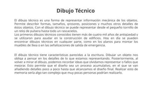 Dibujo Técnico
El dibujo técnico es una forma de representar información mecánica de los objetos.
Permite describir formas, tamaños, grosores, posiciones y muchos otros detalles de
éstos objetos. Con el dibujo técnico se puede representar desde el pequeño tornillo de
un reloj de pulsera hasta todo un rascacielos.
Los primeros dibujos técnicos conocidos tienen más de cuatro mil años de antigüedad y
se utilizaron para ayudar en la construcción de edificios. Hoy en día se pueden
encontrar dibujos técnicos en cualquier parte, como en los planos para montar los
muebles de Ikea o en las señalizaciones de salida de emergencia.
El dibujo técnico tiene características parecidas a la escritura. Dibujar un objeto nos
obliga a pensar en los detalles de lo que estamos representando. Posteriormente, al
volver a mirar el dibujo, podemos recordar ideas que olvidamos representar o fallos que
mejorar. Esto permite que el diseño sea un proceso acumulativo, en el que se van
añadiendo detalles poco a poco hasta que alcanzamos el diseño final. Realizar esto de
memoria sería algo tan complejo que muy pocas personas podrían realizarlo.
 
