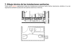7. Dibujo técnico de las instalaciones sanitarias.
Tiene como objetivo representar todas las instalaciones sanitarias: baño, ducha, lavamanos, etcétera. A su vez
representa también la ubicación de tuberías externas e internas.
 