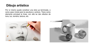 Dibujo artístico
Por sí mismo puede constituir una obra ya terminada, o
como paso inicial para la escultura o pintura. Tiene como
elemento principal la línea; con ella se dan efectos de
tono, luz, sombra, textura, etc.
 