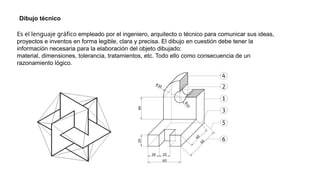 Es el lenguaje gráfico empleado por el ingeniero, arquitecto o técnico para comunicar sus ideas,
proyectos e inventos en forma legible, clara y precisa. El dibujo en cuestión debe tener la
información necesaria para la elaboración del objeto dibujado:
material, dimensiones, tolerancia, tratamientos, etc. Todo ello como consecuencia de un
razonamiento lógico.
Dibujo técnico
 